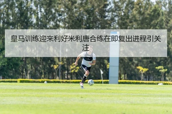 皇马训练迎来利好米利唐合练在即复出进程引关注